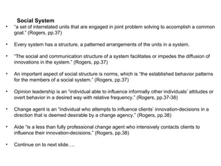 Social System “ a set of interrelated units that are engaged in joint problem solving to accomplish a common goal.” (Rogers, pp.37) Every system has a structure, a patterned arrangements of the units in a system. “ The social and communication structure of a system facilitates or impedes the diffusion of innovations in the system.” (Rogers, pp.37) An important aspect of social structure is norms, which is “the established behavior patterns for the members of a social system.” (Rogers, pp.37) Opinion leadership is an “individual able to influence informally other individuals’ attitudes or overt behavior in a desired way with relative frequency.” (Rogers, pp.37-38) Change agent is an “individual who attempts to influence clients’ innovation-decisions in a direction that is deemed desirable by a change agency.” (Rogers, pp.38) Aide “is a less than fully professional change agent who intensively contacts clients to influence their innovation-decisions.” (Rogers, pp.38) Continue on to next slide…. 