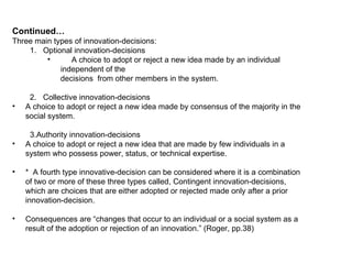 Continued… Three main types of innovation-decisions: Optional innovation-decisions A choice to adopt or reject a new idea made by an individual independent of the decisions  from other members in the system. Collective innovation-decisions A choice to adopt or reject a new idea made by consensus of the majority in the social system. 3.Authority innovation-decisions A choice to adopt or reject a new idea that are made by few individuals in a system who possess power, status, or technical expertise. *  A fourth type innovative-decision can be considered where it is a combination of two or more of these three types called, Contingent innovation-decisions, which are choices that are either adopted or rejected made only after a prior innovation-decision. Consequences are “changes that occur to an individual or a social system as a result of the adoption or rejection of an innovation.” (Roger, pp.38) 