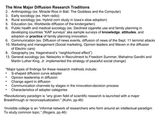 The Nine Major Diffusion Research Traditions Anthropology (ex. Miracle Rice in Bali: The Goddess and the Computer) Early sociology (ex. Ham radio) Rural sociology (ex. Hybrid corn study in Iowa’s slow adoption) Education (ex. Worldwide diffusion of the kindergarten) Public health and medical sociology (ex. Declined cigarette use and family planning in  developing countries “KAP surveys” aka sample surveys of  knowledge ,  attitudes , and  adoption or  practice  of family planning innovation. 6.  Communication (ex. Diffusion of news events, diffusion of news of the Sept. 11 terrorist attacks) Marketing and management (Social marketing, Opinion leaders and Maven in the diffusion of Electric cars) 8.  Geography (ex. Hagerstrand’s “neighborhood effect”) General sociology (ex. Networks in Recruitment to Freedom Summer, Mahatma Gandhi and  Martin Luther King, Jr. implemented the strategy of peaceful social change) *Major types of findings for these research methods include: S-shaped diffusion curve adopter  Opinion leadership in diffusion Change agent in diffusion Communication channels by stages in the innovation-decision process Characteristics of adopter categories Revolutionary paradigm is “any given field of scientific research is launched with a major  Breakthrough or reconceptualization.” (Kuhn, pp.46) Invisible college is an “informal network of researchers who form around an intellectual paradigm To study common topic.” (Rogers, pp.46) 