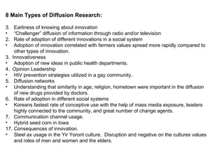 8 Main Types of Diffusion Research: Earliness of knowing about innovation “ Challenger” diffusion of information through radio and/or television  2.  Rate of adoption of different innovations in a social system Adoption of innovation correlated with farmers values spread more rapidly compared to other types of innovation. 3.  Innovativeness Adoption of new ideas in public health departments. 4.  Opinion Leadership HIV prevention strategies utilized in a gay community. 5.  Diffusion networks Understanding that similarity in age, religion, hometown were important in the diffusion of new drugs provided by doctors. 6.  Rate of adoption in different social systems Koreans fastest rate of conceptive use with the help of mass media exposure, leaders highly connected to the community, and great number of change agents. 7.  Communication channel usage. Hybrid seed corn in Iowa Consequences of innovation. Steel ax usage in the Yir Yoront culture.  Disruption and negative on the cultures values and roles of men and women and the elders. 