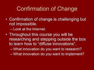 Confirmation of Change Confirmation of change is challenging but not impossible.  Look at the Internet. Throughout this course you will be researching and stepping outside the box to learn how to “diffuse innovations”.  What innovation do you want to research? What innovation do you want to implement? 