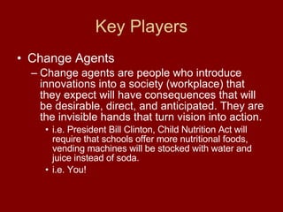 Key Players Change Agents Change agents are people who introduce innovations into a society (workplace) that they expect will have consequences that will be desirable, direct, and anticipated. They are the invisible hands that turn vision into action.  i.e. President Bill Clinton, Child Nutrition Act will require that schools offer more nutritional foods, vending machines will be stocked with water and juice instead of soda. i.e. You! 