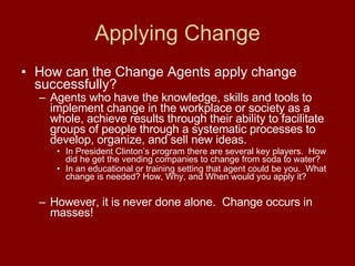 Applying Change How can the Change Agents apply change successfully? Agents who have the knowledge, skills and tools to implement change in the workplace or society as a whole, achieve results through their ability to facilitate groups of people through a systematic processes to develop, organize, and sell new ideas.   In President Clinton’s program there are several key players.  How did he get the vending companies to change from soda to water? In an educational or training setting that agent could be you.  What change is needed? How, Why, and When would you apply it?   However, it is never done alone.  Change occurs in masses! 