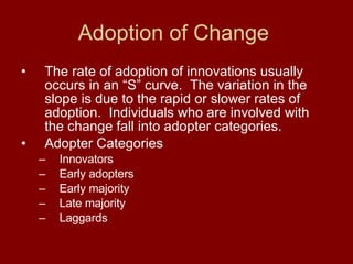 Adoption of Change  The rate of adoption of innovations usually occurs in an “S” curve.  The variation in the slope is due to the rapid or slower rates of adoption.  Individuals who are involved with the change fall into adopter categories.  Adopter Categories Innovators Early adopters Early majority Late majority Laggards 