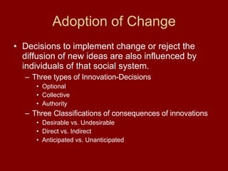 Adoption of Change Decisions to implement change or reject the diffusion of new ideas are also influenced by individuals of that social system.  Three types of Innovation-Decisions Optional Collective Authority Three Classifications of consequences of innovations Desirable vs. Undesirable Direct vs. Indirect Anticipated vs. Unanticipated 
