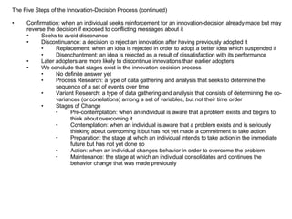 The Five Steps of the Innovation-Decision Process (continued) Confirmation: when an individual seeks reinforcement for an innovation-decision already made but may reverse the decision if exposed to conflicting messages about it Seeks to avoid dissonance Discontinuance: a decision to reject an innovation after having previously adopted it Replacement: when an idea is rejected in order to adopt a better idea which suspended it Disenchantment: an idea is rejected as a result of dissatisfaction with its performance Later adopters are more likely to discontinue innovations than earlier adopters We conclude that stages exist in the innovation-decision process No definite answer yet Process Research: a type of data gathering and analysis that seeks to determine the sequence of a set of events over time Variant Research: a type of data gathering and analysis that consists of determining the co-variances (or correlations) among a set of variables, but not their time order Stages of Change Pre-contemplation: when an individual is aware that a problem exists and begins to think about overcoming it Contemplation: when an individual is aware that a problem exists and is seriously thinking about overcoming it but has not yet made a commitment to take action Preparation: the stage at which an individual intends to take action in the immediate future but has not yet done so Action: when an individual changes behavior in order to overcome the problem Maintenance: the stage at which an individual consolidates and continues the behavior change that was made previously 