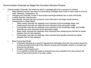 Communication Channels by Stages the Innovation-Decision Process Communication Channels: the means by which a message gets from a source to a receiver Mass Media Channels: the means of transmitting messages that involve a mass medium such as radio, television, newspapers, etc. Interpersonal Channels: involve a face-to-face exchange between two or more individuals Localite Sources: local sources Cosmopolite: sources that have access to more information and larger social systems Interpersonal vs. Mass Media Mass media channels are relatively more important at the knowledge stage, and interpersonal channels are relatively more important at the persuasion stage Cosmopolite channels are relatively more important at the knowledge stage, and localite channels are more important at the persuasion stage Mass media channels are relatively more important than interpersonal channels for earlier adopters than for late adopters Cosmopolite channels are relatively more important than localite channels for earlier adopters than for late adopters Bass Forecasting Model Individuals adopting as a result of interpersonal messages about the new product expand in numbers during the first half of the diffusion process and thereafter decline in numbers per ensuing time persiods Creates a bell shaped curve It is a predictive model that seeks to forecast how many adoptions of a new product will occur at future time period or by other criteria 