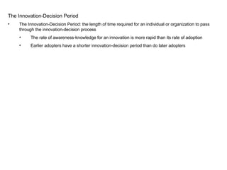 The Innovation-Decision Period The Innovation-Decision Period: the length of time required for an individual or organization to pass through the innovation-decision process The rate of awareness-knowledge for an innovation is more rapid than its rate of adoption Earlier adopters have a shorter innovation-decision period than do later adopters 