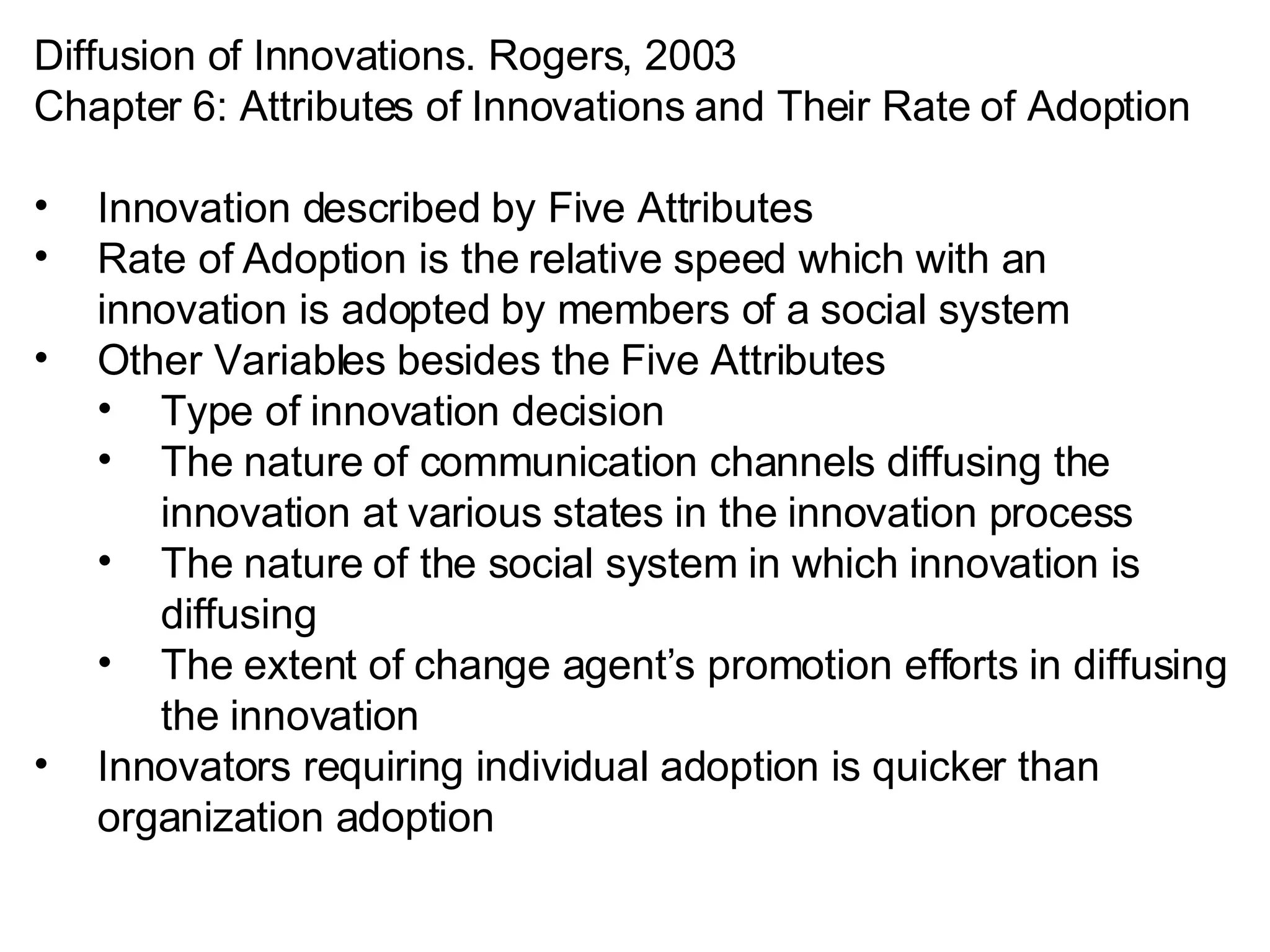 Diffusion of Innovations. Rogers, 2003 Chapter 6: Attributes of Innovations and Their Rate of Adoption Innovation described by Five Attributes Rate of Adoption is the relative speed which with an innovation is adopted by members of a social system Other Variables besides the Five Attributes Type of innovation decision The nature of communication channels diffusing the innovation at various states in the innovation process The nature of the social system in which innovation is diffusing The extent of change agent’s promotion efforts in diffusing the innovation Innovators requiring individual adoption is quicker than organization adoption  