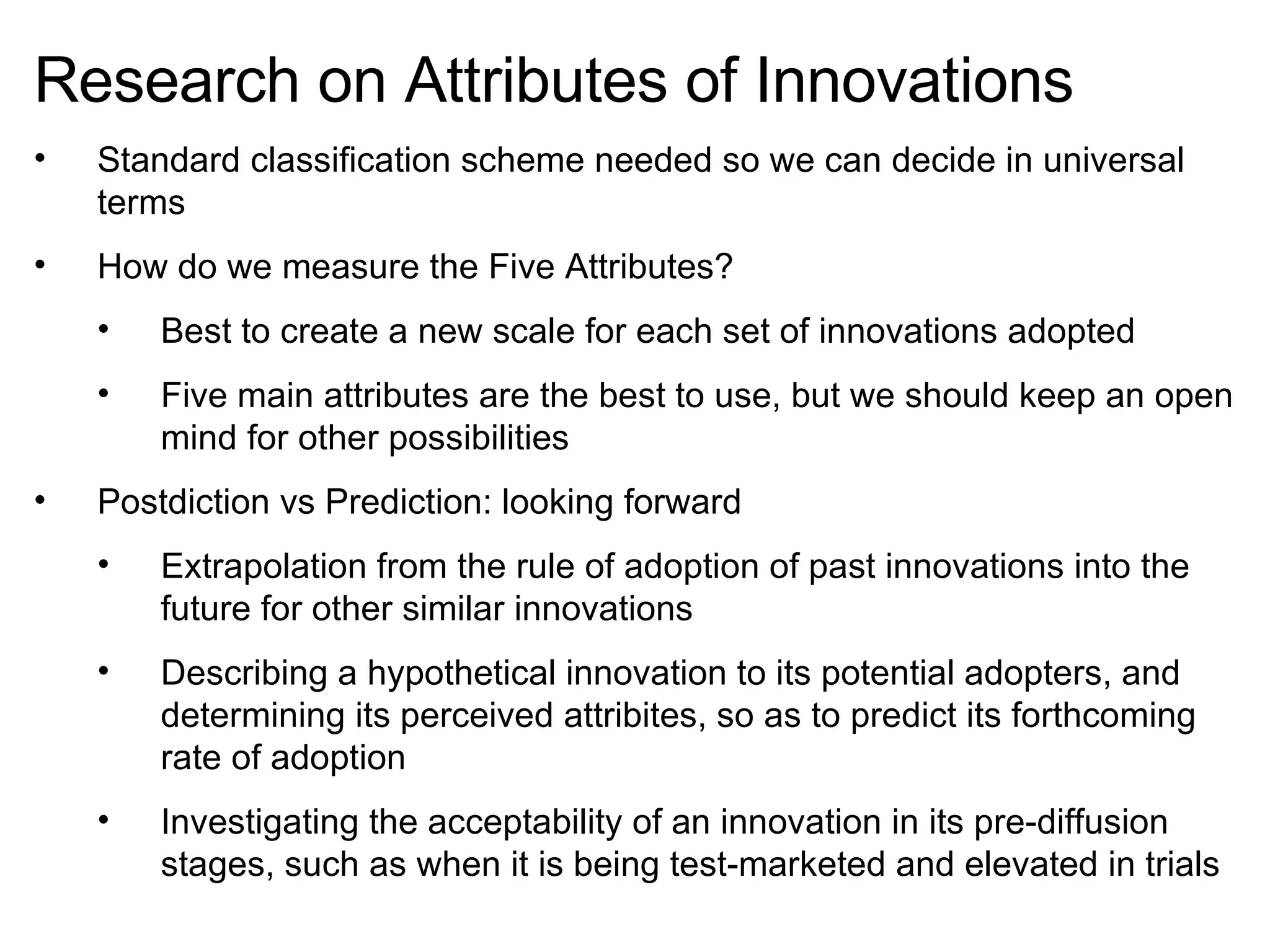 Research on Attributes of Innovations Standard classification scheme needed so we can decide in universal terms How do we measure the Five Attributes? Best to create a new scale for each set of innovations adopted Five main attributes are the best to use, but we should keep an open mind for other possibilities Postdiction vs Prediction: looking forward Extrapolation from the rule of adoption of past innovations into the future for other similar innovations Describing a hypothetical innovation to its potential adopters, and determining its perceived attribites, so as to predict its forthcoming rate of adoption Investigating the acceptability of an innovation in its pre-diffusion stages, such as when it is being test-marketed and elevated in trials 