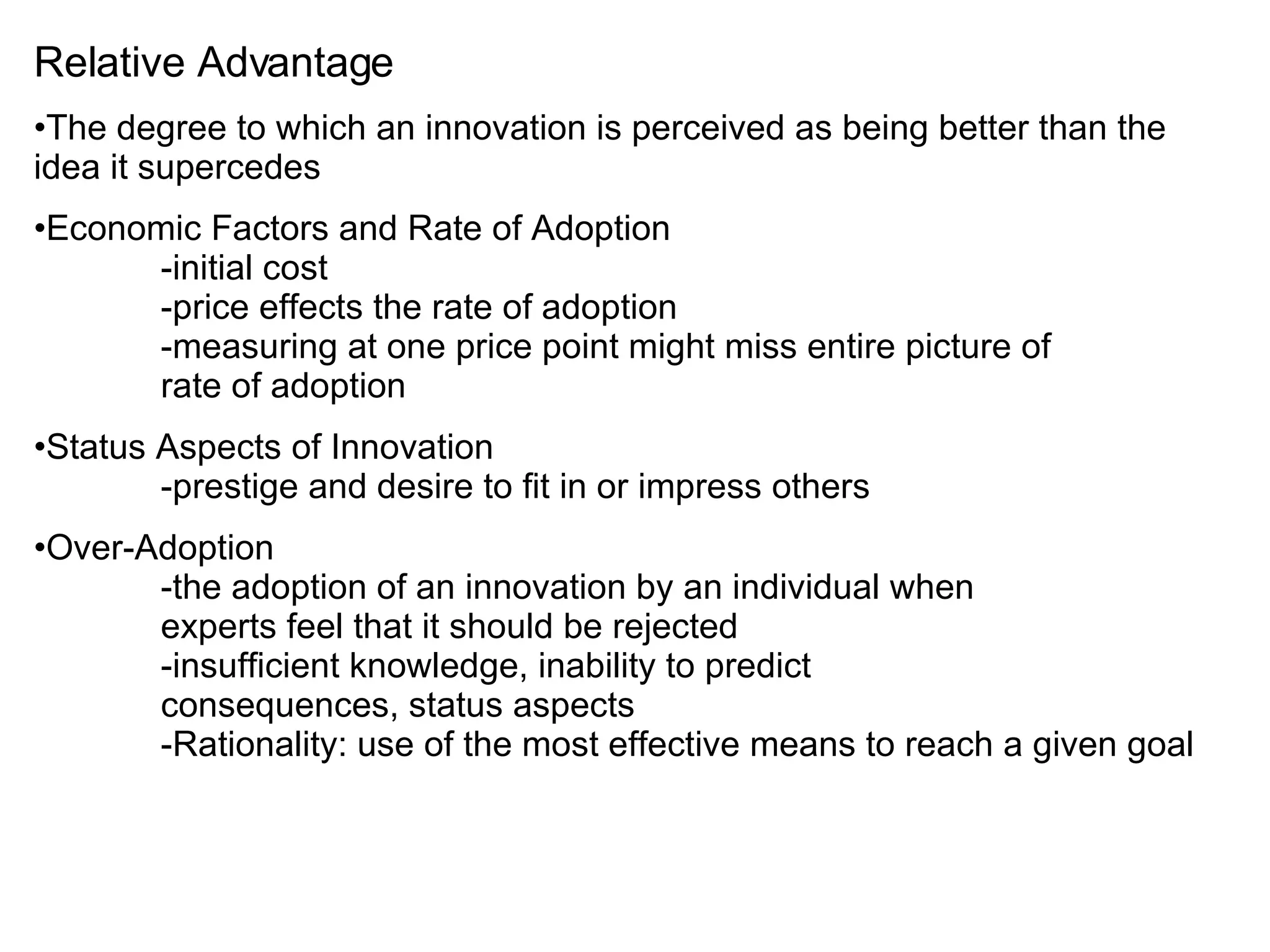 Relative Advantage The degree to which an innovation is perceived as being better than the idea it supercedes Economic Factors and Rate of Adoption -initial cost -price effects the rate of adoption -measuring at one price point might miss entire picture of  rate of adoption Status Aspects of Innovation -prestige and desire to fit in or impress others Over-Adoption -the adoption of an innovation by an individual when  experts feel that it should be rejected -insufficient knowledge, inability to predict  consequences, status aspects -Rationality: use of the most effective means to reach a given goal 