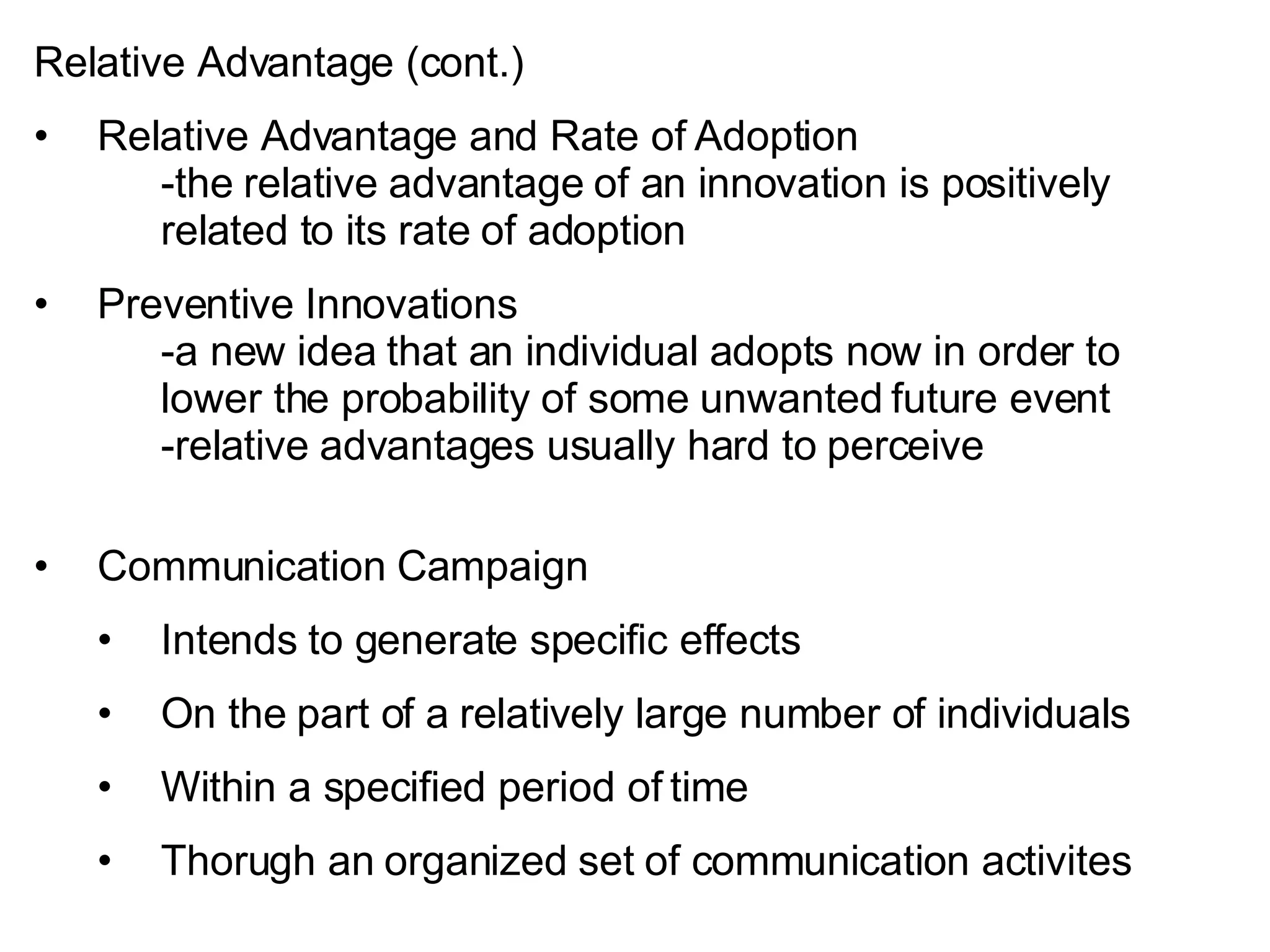 Relative Advantage (cont.) Relative Advantage and Rate of Adoption -the relative advantage of an innovation is positively  related to its rate of adoption Preventive Innovations -a new idea that an individual adopts now in order to  lower the probability of some unwanted future event -relative advantages usually hard to perceive Communication Campaign Intends to generate specific effects On the part of a relatively large number of individuals Within a specified period of time Thorugh an organized set of communication activites 