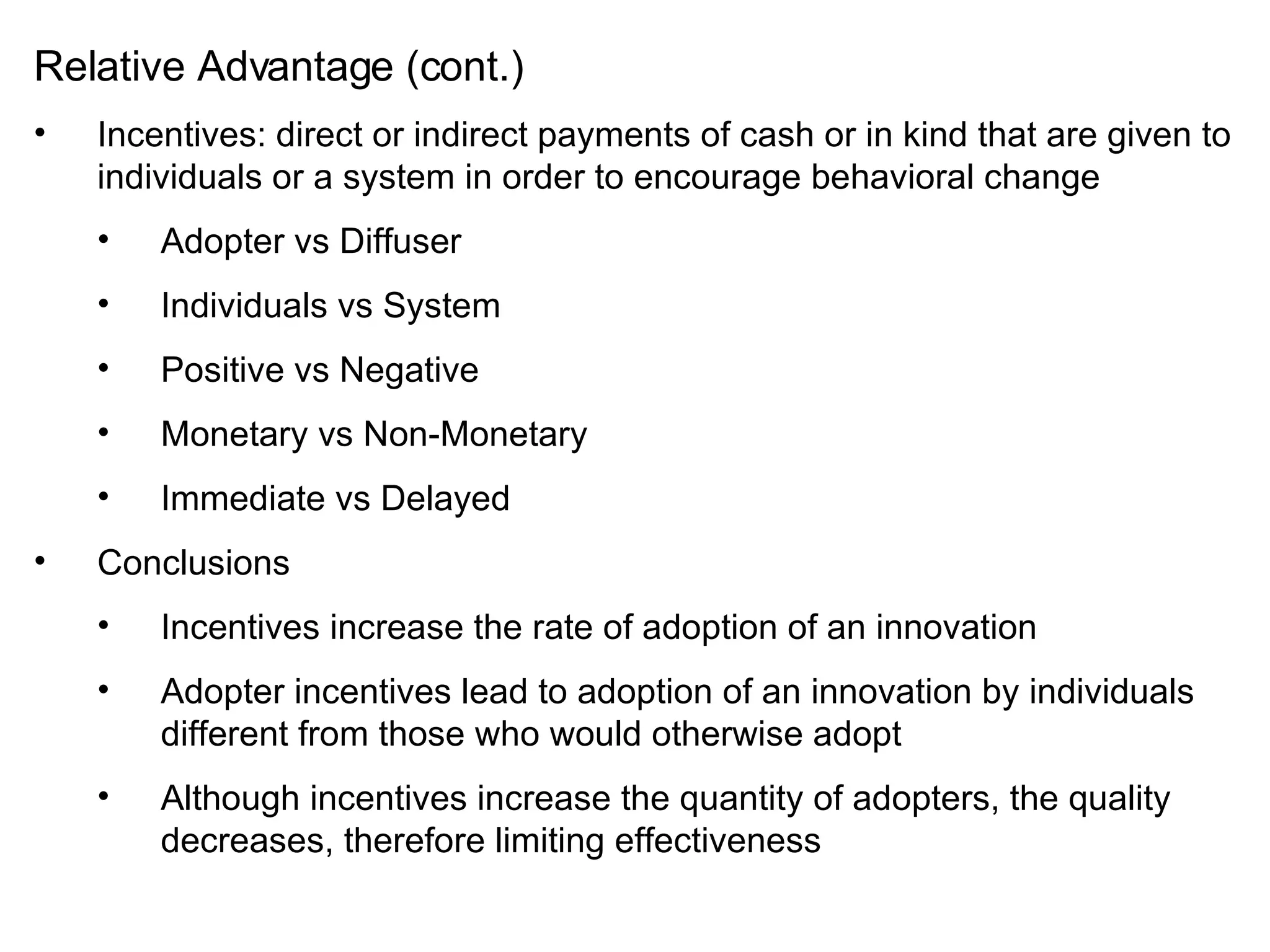 Relative Advantage (cont.) Incentives: direct or indirect payments of cash or in kind that are given to individuals or a system in order to encourage behavioral change Adopter vs Diffuser Individuals vs System Positive vs Negative Monetary vs Non-Monetary Immediate vs Delayed Conclusions Incentives increase the rate of adoption of an innovation Adopter incentives lead to adoption of an innovation by individuals different from those who would otherwise adopt Although incentives increase the quantity of adopters, the quality decreases, therefore limiting effectiveness 