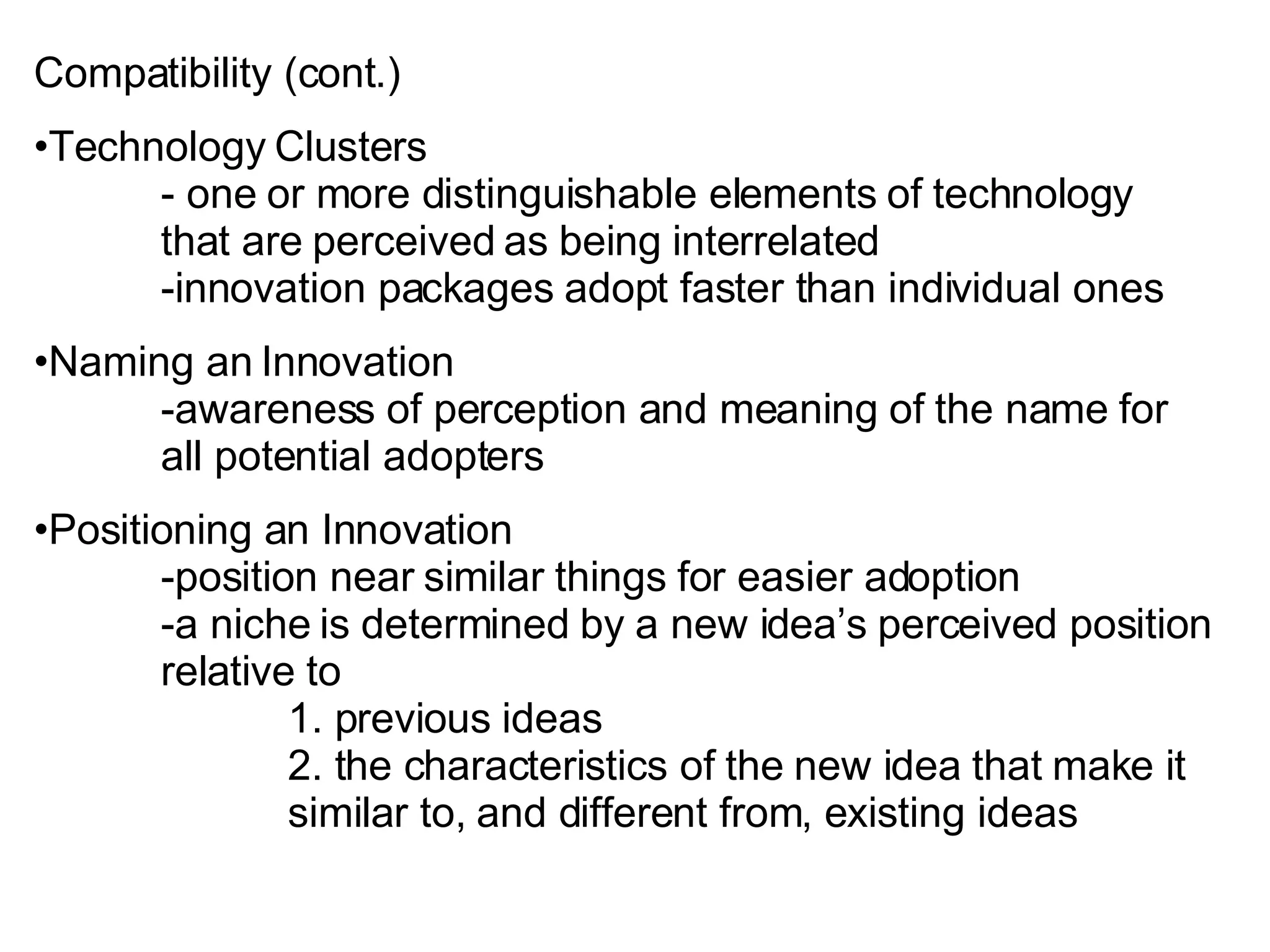 Compatibility (cont.) Technology Clusters - one or more distinguishable elements of technology  that are perceived as being interrelated -innovation packages adopt faster than individual ones Naming an Innovation -awareness of perception and meaning of the name for  all potential adopters Positioning an Innovation -position near similar things for easier adoption -a niche is determined by a new idea’s perceived position  relative to 1. previous ideas 2. the characteristics of the new idea that make it  similar to, and different from, existing ideas 