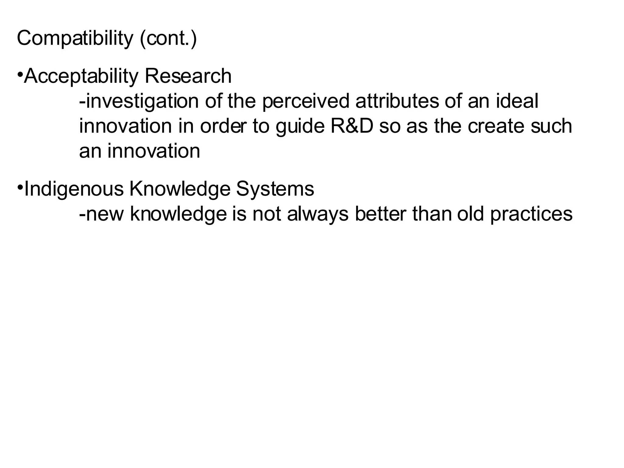Compatibility (cont.) Acceptability Research -investigation of the perceived attributes of an ideal  innovation in order to guide R&D so as the create such  an innovation Indigenous Knowledge Systems -new knowledge is not always better than old practices 
