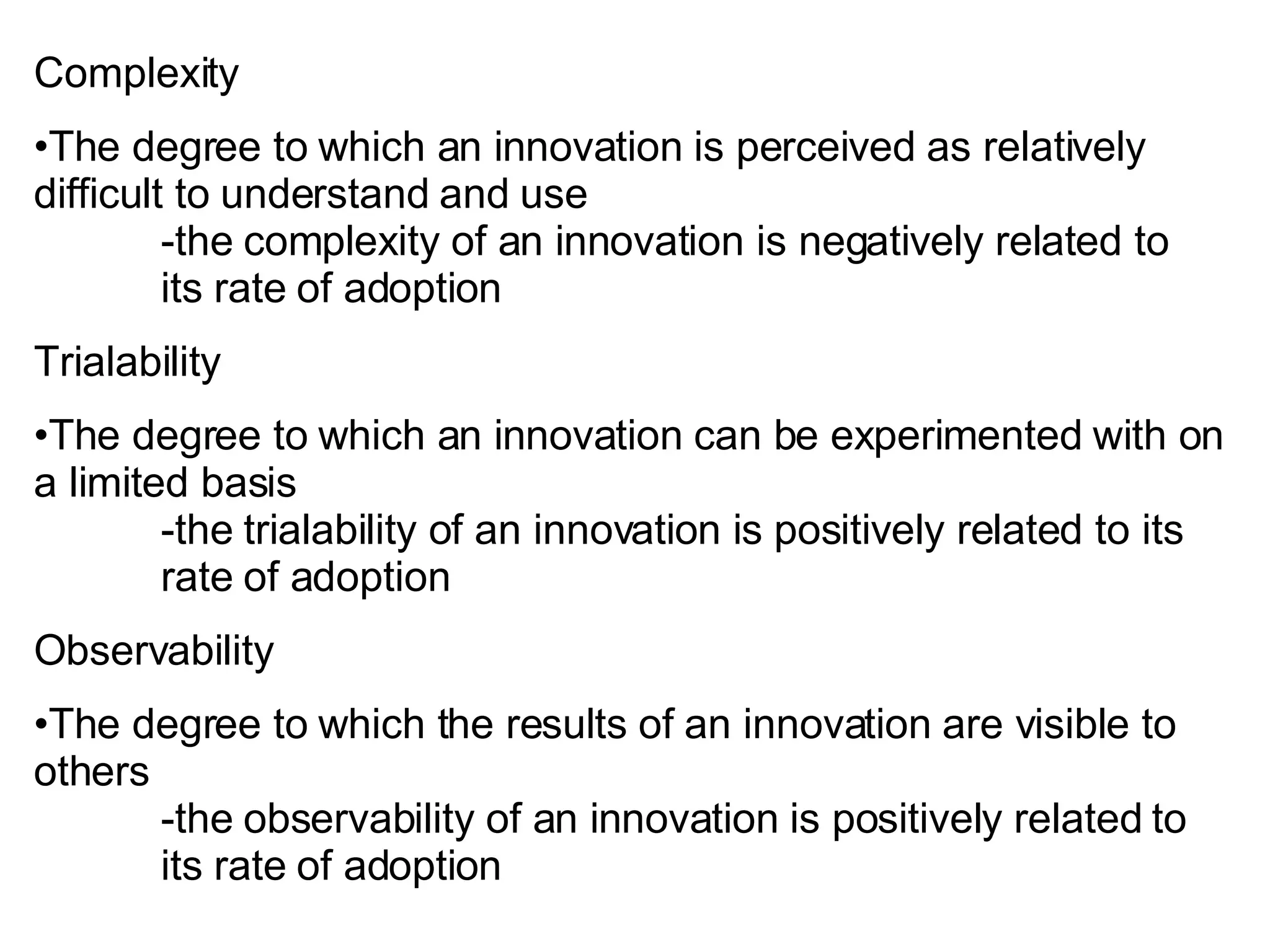 Complexity The degree to which an innovation is perceived as relatively difficult to understand and use -the complexity of an innovation is negatively related to  its rate of adoption Trialability The degree to which an innovation can be experimented with on a limited basis -the trialability of an innovation is positively related to its  rate of adoption Observability The degree to which the results of an innovation are visible to others -the observability of an innovation is positively related to  its rate of adoption 