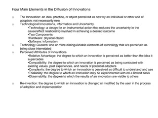 Four Main Elements in the Diffusion of Innovations o The Innovation: an idea, practice, or object perceived as new by an individual or other unit of  adoption; not necessarily new o Technological Innovations, Information and Uncertainty Technology: a design for an instrumental action that reduces the uncertainty in the cause/effect relationship involved in achieving a desired outcome Two Components Hardware: physical object Software: information o Technology Clusters: one or more distinguishable elements of technology that are perceived as  being close interrelated o Perceived Attributes of innovations Relative Advantage: the degree to which an innovation is perceived as better than the idea it supercedes Compatibility: the degree to which an innovation is perceived as being consistent with existing values, past experiences, and needs of potential adopters Complexity: the degree to which an innovation is perceived as difficult to understand and use Trialability: the degree to which an innovation may be experimented with on a limited basis Observability: the degree to which the results of an innovation are visible to others o Re-invention: the degree to which an innovation is changed or modified by the user in the process  of adoption and implementation 