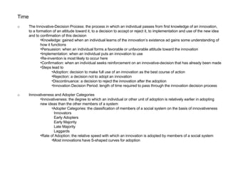 Time o The Innovative-Decision Process: the process in which an individual passes from first knowledge of an innovation,  to a formation of an attitude toward it, to a decision to accept or reject it, to implementation and use of the new idea  and to confirmation of this decision Knowledge: gained when an individual learns of the innovation’s existence ad gains some understanding of how it functions Persuasion: when an individual forms a favorable or unfavorable attitude toward the innovation Implementation: when an individual puts an innovation to use Re-invention is most likely to occur here Confirmation: when an individual seeks reinforcement on an innovative-decision that has already been made Steps lead to Adoption: decision to make full use of an innovation as the best course of action Rejection: a decision not to adopt an innovation Discontinuance: a decision to reject the innovation after the adoption Innovation Decision Period: length of time required to pass through the innovation decision process o Innovativeness and Adopter Categories Innovativeness: the degree to which an individual or other unit of adoption is relatively earlier in adopting new ideas than the other members of a system Adopter Categories: the classification of members of a social system on the basis of innovativeness  Innovators  Early Adopters  Early Majority  Late Majority  Laggards Rate of Adoption: the relative speed with which an innovation is adopted by members of a social system Most innovations have S-shaped curves for adoption 