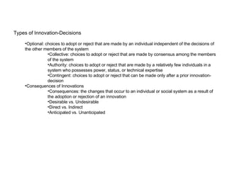 Types of Innovation-Decisions Optional: choices to adopt or reject that are made by an individual independent of the decisions of the other members of the system Collective: choices to adopt or reject that are made by consensus among the members of the system Authority: choices to adopt or reject that are made by a relatively few individuals in a system who possesses power, status, or technical expertise Contingent: choices to adopt or reject that can be made only after a prior innovation-decision Consequences of Innovations Consequences: the changes that occur to an individual or social system as a result of the adoption or rejection of an innovation Desirable vs. Undesirable Direct vs. Indirect Anticipated vs. Unanticipated 