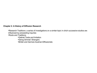 Chapter 2: A History of Diffusion Research Research Traditions: a series of investigations on a similar topic in chich successive studios are influenced by preceeding inquiries Roots and Traditions Gabriel Tarde and Imitation Gerog Simmel: Strangers British and German-Austrian Diffusionists 
