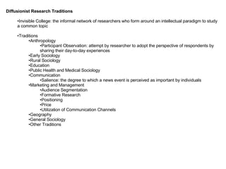 Diffusionist Research Traditions Invisible College: the informal network of researchers who form around an intellectual paradigm to study a common topic Traditions Anthropology Participant Observation: attempt by researcher to adopt the perspective of respondents by sharing their day-to-day experiences Early Sociology Rural Sociology Education Public Health and Medical Sociology Communication Salience: the degree to which a news event is perceived as important by individuals Marketing and Management Audience Segmentation Formative Research Positioning Price Utilization of Communication Channels Geography General Sociology Other Traditions 