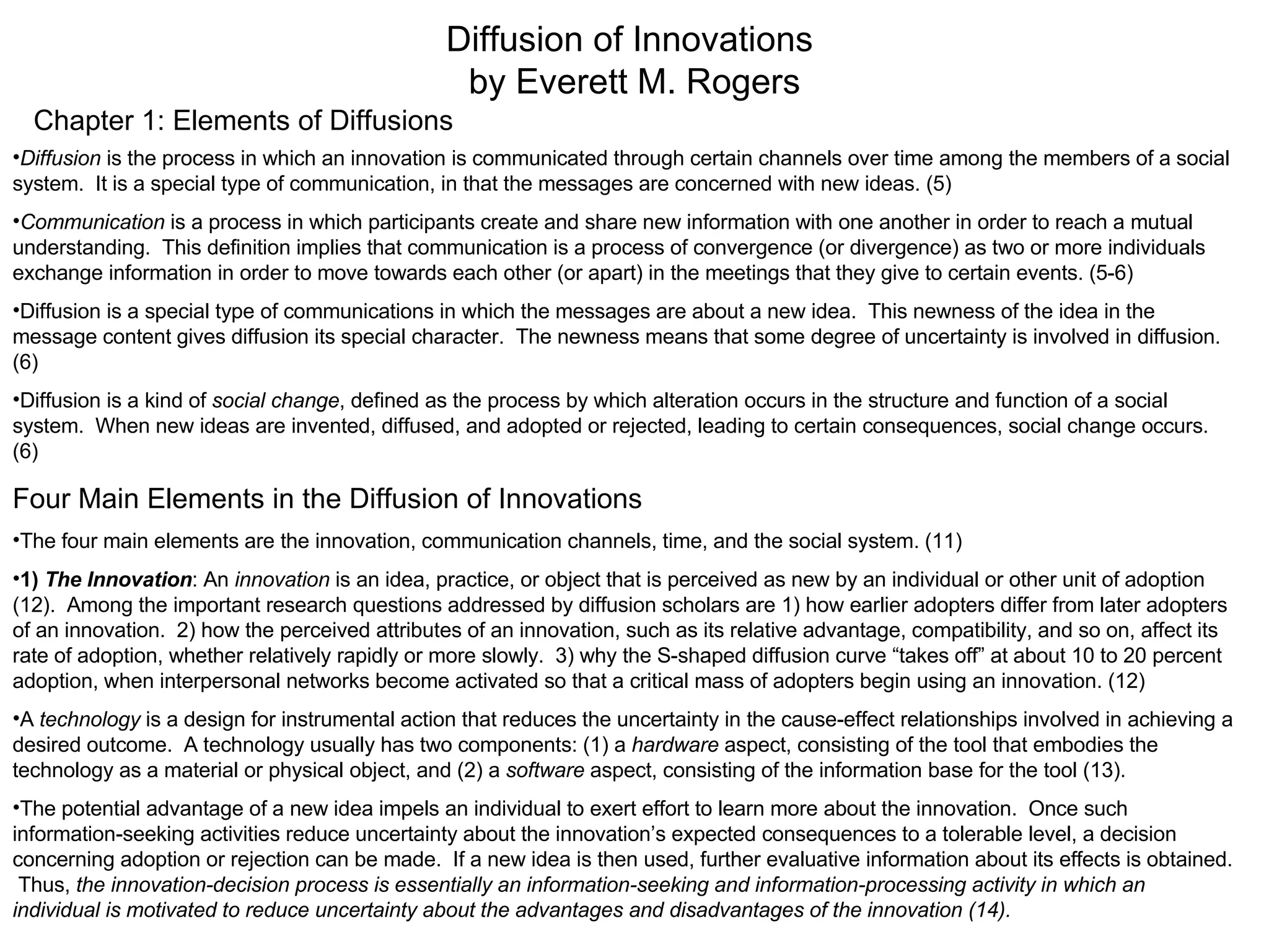Diffusion of Innovations  by Everett M. Rogers Chapter 1: Elements of Diffusions Diffusion  is the process in which an innovation is communicated through certain channels over time among the members of a social system.  It is a special type of communication, in that the messages are concerned with new ideas. (5) Communication  is a process in which participants create and share new information with one another in order to reach a mutual understanding.  This definition implies that communication is a process of convergence (or divergence) as two or more individuals exchange information in order to move towards each other (or apart) in the meetings that they give to certain events. (5-6) Diffusion is a special type of communications in which the messages are about a new idea.  This newness of the idea in the message content gives diffusion its special character.  The newness means that some degree of uncertainty is involved in diffusion.  (6) Diffusion is a kind of  social change , defined as the process by which alteration occurs in the structure and function of a social system.  When new ideas are invented, diffused, and adopted or rejected, leading to certain consequences, social change occurs. (6)  Four Main Elements in the Diffusion of Innovations The four main elements are the innovation, communication channels, time, and the social system. (11) 1)   The Innovation : An  innovation  is an idea, practice, or object that is perceived as new by an individual or other unit of adoption (12).  Among the important research questions addressed by diffusion scholars are 1) how earlier adopters differ from later adopters of an innovation.  2) how the perceived attributes of an innovation, such as its relative advantage, compatibility, and so on, affect its rate of adoption, whether relatively rapidly or more slowly.  3) why the S-shaped diffusion curve “takes off” at about 10 to 20 percent adoption, when interpersonal networks become activated so that a critical mass of adopters begin using an innovation. (12) A  technology  is a design for instrumental action that reduces the uncertainty in the cause-effect relationships involved in achieving a desired outcome.  A technology usually has two components: (1) a  hardware  aspect, consisting of the tool that embodies the technology as a material or physical object, and (2) a  software  aspect, consisting of the information base for the tool (13). The potential advantage of a new idea impels an individual to exert effort to learn more about the innovation.  Once such information-seeking activities reduce uncertainty about the innovation’s expected consequences to a tolerable level, a decision concerning adoption or rejection can be made.  If a new idea is then used, further evaluative information about its effects is obtained.  Thus,  the innovation-decision process is essentially an information-seeking and information-processing activity in which an individual is motivated to reduce uncertainty about the advantages and disadvantages of the innovation (14). 