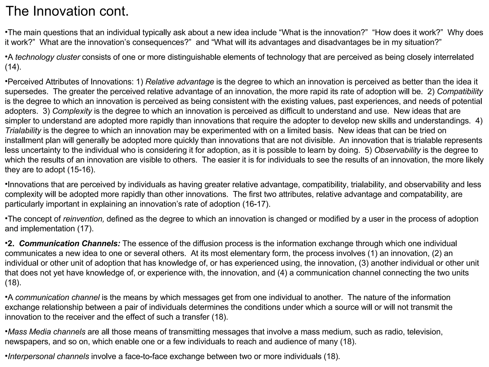The Innovation cont. The main questions that an individual typically ask about a new idea include “What is the innovation?”  “How does it work?”  Why does it work?”  What are the innovation’s consequences?”  and “What will its advantages and disadvantages be in my situation?” A  technology cluster  consists of one or more distinguishable elements of technology that are perceived as being closely interrelated (14). Perceived Attributes of Innovations: 1)  Relative advantage  is the degree to which an innovation is perceived as better than the idea it supersedes.  The greater the perceived relative advantage of an innovation, the more rapid its rate of adoption will be.  2)  Compatibility  is the degree to which an innovation is perceived as being consistent with the existing values, past experiences, and needs of potential adopters.  3)  Complexity  is the degree to which an innovation is perceived as difficult to understand and use.  New ideas that are simpler to understand are adopted more rapidly than innovations that require the adopter to develop new skills and understandings.  4)  Trialability  is the degree to which an innovation may be experimented with on a limited basis.  New ideas that can be tried on installment plan will generally be adopted more quickly than innovations that are not divisible.  An innovation that is trialable represents less uncertainty to the individual who is considering it for adoption, as it is possible to learn by doing.  5)  Observability  is the degree to which the results of an innovation are visible to others.  The easier it is for individuals to see the results of an innovation, the more likely they are to adopt (15-16). Innovations that are perceived by individuals as having greater relative advantage, compatibility, trialability, and observability and less complexity will be adopted more rapidly than other innovations.  The first two attributes, relative advantage and compatability, are particularly important in explaining an innovation’s rate of adoption (16-17). The concept of  reinvention,  defined as the degree to which an innovation is changed or modified by a user in the process of adoption and implementation (17). 2.  Communication Channels:  The essence of the diffusion process is the information exchange through which one individual communicates a new idea to one or several others.  At its most elementary form, the process involves (1) an innovation, (2) an individual or other unit of adoption that has knowledge of, or has experienced using, the innovation, (3) another individual or other unit that does not yet have knowledge of, or experience with, the innovation, and (4) a communication channel connecting the two units (18). A  communication channel  is the means by which messages get from one individual to another.  The nature of the information exchange relationship between a pair of individuals determines the conditions under which a source will or will not transmit the innovation to the receiver and the effect of such a transfer (18). Mass Media channels  are all those means of transmitting messages that involve a mass medium, such as radio, television, newspapers, and so on, which enable one or a few individuals to reach and audience of many (18). Interpersonal channels  involve a face-to-face exchange between two or more individuals (18). 