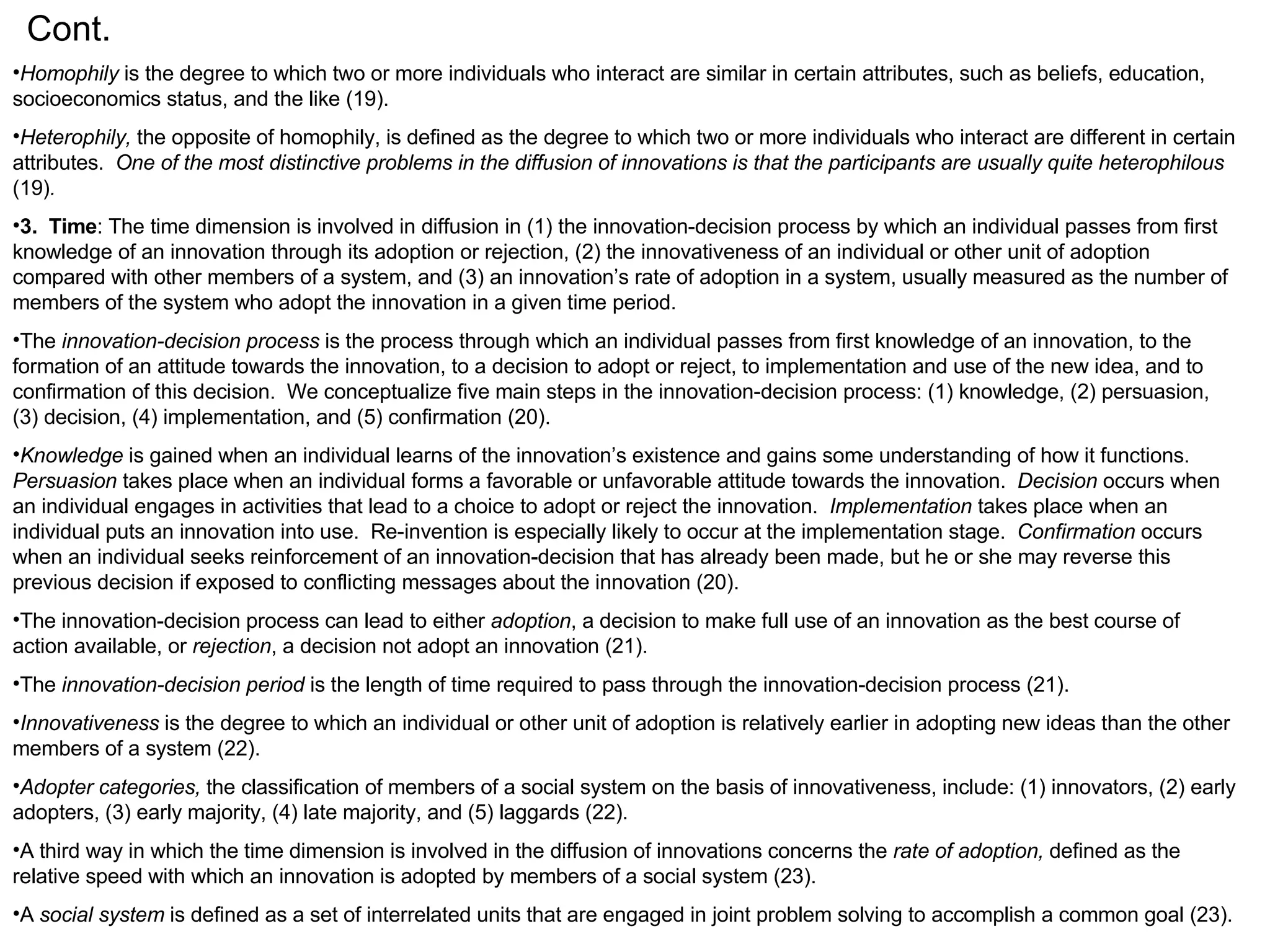 Cont. Homophily  is the degree to which two or more individuals who interact are similar in certain attributes, such as beliefs, education, socioeconomics status, and the like (19). Heterophily,  the opposite of homophily, is defined as the degree to which two or more individuals who interact are different in certain attributes.  One of the most distinctive problems in the diffusion of innovations is that the participants are usually quite heterophilous  (19) . 3.  Time : The time dimension is involved in diffusion in (1) the innovation-decision process by which an individual passes from first knowledge of an innovation through its adoption or rejection, (2) the innovativeness of an individual or other unit of adoption compared with other members of a system, and (3) an innovation’s rate of adoption in a system, usually measured as the number of members of the system who adopt the innovation in a given time period. The  innovation-decision process  is the process through which an individual passes from first knowledge of an innovation, to the formation of an attitude towards the innovation, to a decision to adopt or reject, to implementation and use of the new idea, and to confirmation of this decision.  We conceptualize five main steps in the innovation-decision process: (1) knowledge, (2) persuasion, (3) decision, (4) implementation, and (5) confirmation (20). Knowledge  is gained when an individual learns of the innovation’s existence and gains some understanding of how it functions.  Persuasion  takes place when an individual forms a favorable or unfavorable attitude towards the innovation.  Decision  occurs when an individual engages in activities that lead to a choice to adopt or reject the innovation.  Implementation  takes place when an individual puts an innovation into use.  Re-invention is especially likely to occur at the implementation stage.  Confirmation  occurs when an individual seeks reinforcement of an innovation-decision that has already been made, but he or she may reverse this previous decision if exposed to conflicting messages about the innovation (20). The innovation-decision process can lead to either  adoption , a decision to make full use of an innovation as the best course of action available, or  rejection , a decision not adopt an innovation (21). The  innovation-decision period  is the length of time required to pass through the innovation-decision process (21). Innovativeness  is the degree to which an individual or other unit of adoption is relatively earlier in adopting new ideas than the other members of a system (22). Adopter categories,  the classification of members of a social system on the basis of innovativeness, include: (1) innovators, (2) early adopters, (3) early majority, (4) late majority, and (5) laggards (22). A third way in which the time dimension is involved in the diffusion of innovations concerns the  rate of adoption,  defined as the relative speed with which an innovation is adopted by members of a social system (23). A  social system  is defined as a set of interrelated units that are engaged in joint problem solving to accomplish a common goal (23).  