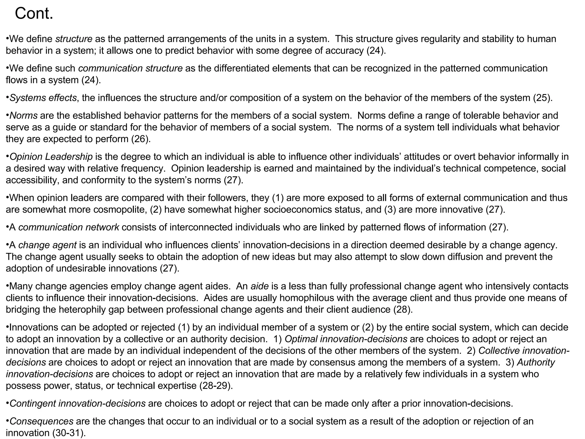 Cont. We define  structure  as the patterned arrangements of the units in a system.  This structure gives regularity and stability to human behavior in a system; it allows one to predict behavior with some degree of accuracy (24). We define such  communication structure  as the differentiated elements that can be recognized in the patterned communication flows in a system (24). Systems effects , the influences the structure and/or composition of a system on the behavior of the members of the system (25). Norms  are the established behavior patterns for the members of a social system.  Norms define a range of tolerable behavior and serve as a guide or standard for the behavior of members of a social system.  The norms of a system tell individuals what behavior they are expected to perform (26). Opinion Leadership  is the degree to which an individual is able to influence other individuals’ attitudes or overt behavior informally in a desired way with relative frequency.  Opinion leadership is earned and maintained by the individual’s technical competence, social accessibility, and conformity to the system’s norms (27). When opinion leaders are compared with their followers, they (1) are more exposed to all forms of external communication and thus are somewhat more cosmopolite, (2) have somewhat higher socioeconomics status, and (3) are more innovative (27). A  communication network  consists of interconnected individuals who are linked by patterned flows of information (27). A  change agent  is an individual who influences clients’ innovation-decisions in a direction deemed desirable by a change agency. The change agent usually seeks to obtain the adoption of new ideas but may also attempt to slow down diffusion and prevent the adoption of undesirable innovations (27). Many change agencies employ change agent aides.  An  aide  is a less than fully professional change agent who intensively contacts clients to influence their innovation-decisions.  Aides are usually homophilous with the average client and thus provide one means of bridging the heterophily gap between professional change agents and their client audience (28). Innovations can be adopted or rejected (1) by an individual member of a system or (2) by the entire social system, which can decide to adopt an innovation by a collective or an authority decision.  1)  Optimal innovation-decisions  are choices to adopt or reject an innovation that are made by an individual independent of the decisions of the other members of the system.  2)  Collective innovation-decisions  are choices to adopt or reject an innovation that are made by consensus among the members of a system.  3)  Authority innovation-decisions  are choices to adopt or reject an innovation that are made by a relatively few individuals in a system who possess power, status, or technical expertise (28-29). Contingent innovation-decisions  are choices to adopt or reject that can be made only after a prior innovation-decisions. Consequences  are the changes that occur to an individual or to a social system as a result of the adoption or rejection of an innovation (30-31).   