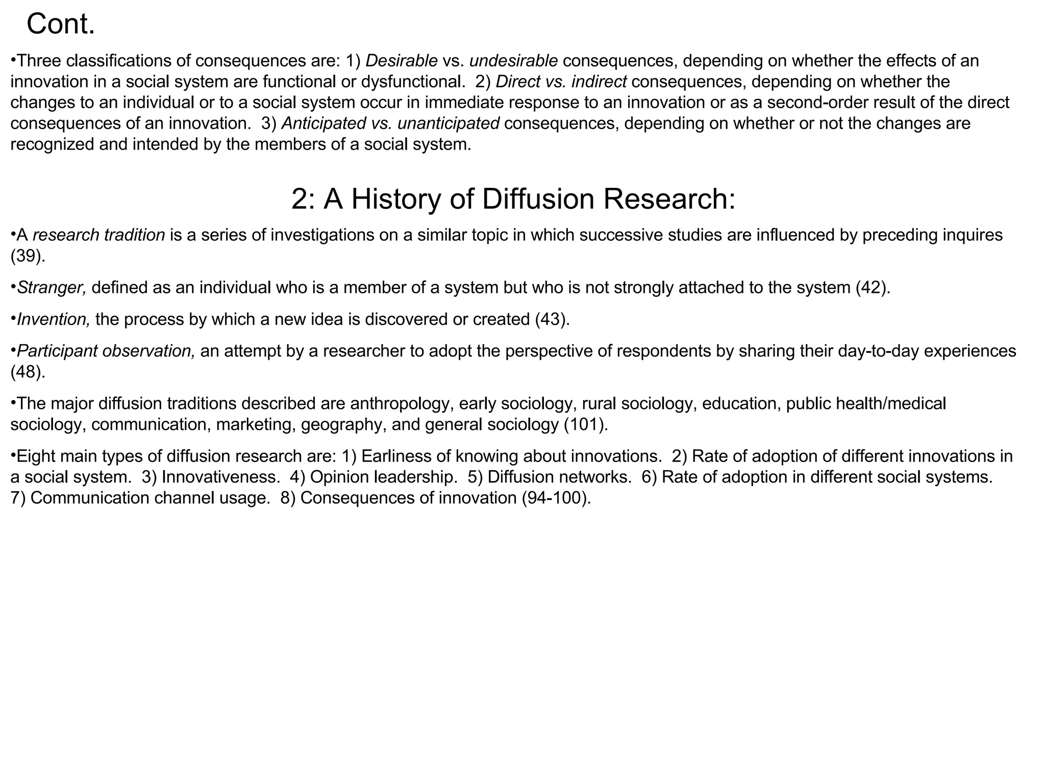 Cont. Three classifications of consequences are: 1)  Desirable  vs.  undesirable  consequences, depending on whether the effects of an innovation in a social system are functional or dysfunctional.  2)  Direct vs. indirect  consequences, depending on whether the changes to an individual or to a social system occur in immediate response to an innovation or as a second-order result of the direct consequences of an innovation.  3)  Anticipated vs. unanticipated  consequences, depending on whether or not the changes are recognized and intended by the members of a social system.  2: A History of Diffusion Research: A  research tradition  is a series of investigations on a similar topic in which successive studies are influenced by preceding inquires (39). Stranger,  defined as an individual who is a member of a system but who is not strongly attached to the system (42). Invention,  the process by which a new idea is discovered or created (43). Participant observation,  an attempt by a researcher to adopt the perspective of respondents by sharing their day-to-day experiences (48). The major diffusion traditions described are anthropology, early sociology, rural sociology, education, public health/medical sociology, communication, marketing, geography, and general sociology (101).  Eight main types of diffusion research are: 1) Earliness of knowing about innovations.  2) Rate of adoption of different innovations in a social system.  3) Innovativeness.  4) Opinion leadership.  5) Diffusion networks.  6) Rate of adoption in different social systems.  7) Communication channel usage.  8) Consequences of innovation (94-100). 