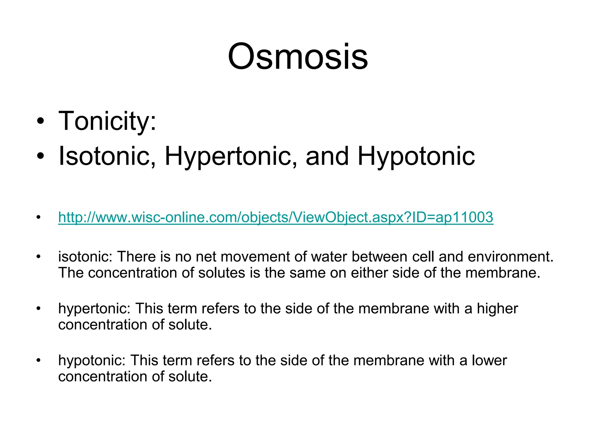 Osmosis
• Tonicity:
• Isotonic, Hypertonic, and Hypotonic
• http://www.wisc-online.com/objects/ViewObject.aspx?ID=ap11003
• isotonic: There is no net movement of water between cell and environment.
The concentration of solutes is the same on either side of the membrane.
• hypertonic: This term refers to the side of the membrane with a higher
concentration of solute.
• hypotonic: This term refers to the side of the membrane with a lower
concentration of solute.
 