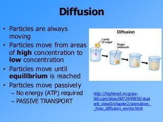 Diffusion
• Particles are always
moving
• Particles move from areas
of high concentration to
low concentration
• Particles move until
equilibrium is reached
• Particles move passively
– No energy (ATP) required
– PASSIVE TRANSPORT
http://highered.mcgraw-
hill.com/sites/0072495855/stud
ent_view0/chapter2/animation_
_how_diffusion_works.html
 