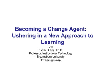 By:
Karl M. Kapp, Ed.D.
Professor, Instructional Technology
Bloomsburg University
Twitter: @kkapp
Becoming a Change Agent:
Ushering in a New Approach to
Learning
 
