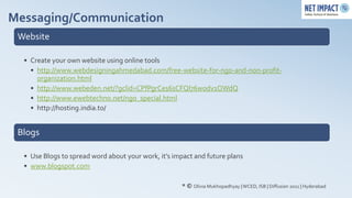 Messaging/Communication
 Website

  • Create your own website using online tools
    • http://www.webdesigningahmedabad.com/free-website-for-ngo-and-non-profit-
      organization.html
    • http://www.webeden.net/?gclid=CPfPgrCes6sCFQl76wodv1OWdQ
    • http://www.ewebtechno.net/ngo_special.html
    • http://hosting.india.to/


 Blogs

  • Use Blogs to spread word about your work, it’s impact and future plans
  • www.blogspot.com

                                                     * © Olivia Mukhopadhyay | WCED, ISB | Diffusion 2011 | Hyderabad
 