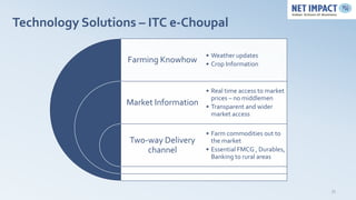 Technology Solutions – ITC e-Choupal

                                        • Weather updates
                   Farming Knowhow      • Crop Information



                                        • Real time access to market
                                          prices – no middlemen
                   Market Information   • Transparent and wider
                                          market access

                                        • Farm commodities out to
                   Two-way Delivery       the market
                       channel          • Essential FMCG , Durables,
                                          Banking to rural areas




                                                                       35
 