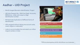 Aadhar – UID Project
•   World’s largest Biometric Identification Project

•   UID links Passport No., PAN Card, Bank Accounts,
    NREGA etc. under one unique 12 digit
    identification number

•   Will eliminate duplication of different forms of
    identification

•   UIDs assigned without taking into account caste,
    creed, religion or nationality

•   Looks to accommodate the estimated 120 million
    migrant workers in India




                                                       * © Olivia Mukhopadhyay | WCED, ISB | Diffusion 2011 | Hyderabad   37
 
