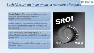Social Return on Investment: a measure of Impact

 Social Return: The monetized impact, minus
 costs, of an intervention, program,
 organization, or company

 Social investors seek evidence of social impact
 (social return) that results from their financial
 investment

 They have many different profiles (i.e.
 philanthropist, venture capitalist, foundation or
 government)

 SROI indicates the value of the social impact in
 financial terms
 