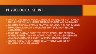 PHYSIOLOGICAL SHUNT
• WHEN V/Q IS BELOW NORMAL,THERE IS INADEQUATE VENTILATION
TO FULLY OXYGENATE BLOOD THROUGH PULMONARY CAPILLARIES
• SHUNTED BLOOD=A CERTAIN FRACTION OF VENOUS BLOOD PASSING
THROUGH PULMONARY CAPILLARIES THAT DOES NOT BECOME
OXYGENATED
• 2% OF THE CARDIAC OUTPUT FLOWS THROUGH THE BRONCHIAL
VESSELS RATHER THAN PULMONARY CAPILLARIES ALSO REEMAINS
DEOXYGENATED AND IS COUNTED UNDER SHUNTED BLOOD
• PHYSIOLOGICAL SHUNT=TOTAL QUANTITATIVE AMOUNT OF
SHUNTED BLOOD PER MINUTE
 