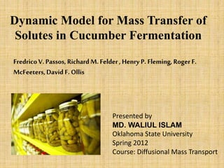 Dynamic Model for Mass Transfer of
Solutes in Cucumber Fermentation
FredricoV. Passos, Richard M. Felder, Henry P. Fleming, Roger F.
McFeeters,David F. Ollis
Presented by
MD. WALIUL ISLAM
Oklahoma State University
Spring 2012
Course: Diffusional Mass Transport
 