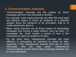 2. Communication channels
 Communication channels are the means by which
messages get from one individual to another.
 For example, mass media channels are often the most rapid
and efficient means to inform an audience or a potential
adopter about the existence of an innovation, that is, to
create awareness about it.
 Mass media channels are all those means of transmitting
messages that involve a mass medium, such as radio, TV,
newspaper etc, which enable a source of one/ a few
individuals to reach an audience of many.
 On the other hand, interpersonal channels are more
effective in persuading an individual to adopt an idea,
especially if the interpersonal channel links two or more
individuals who are near peers. Interpersonal
communications involve face-to-face exchange between two
or more individuals.
 