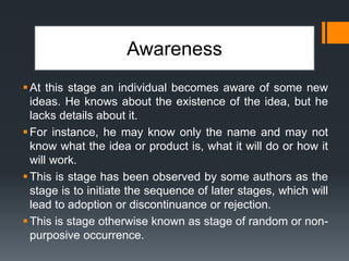 Awareness
At this stage an individual becomes aware of some new
ideas. He knows about the existence of the idea, but he
lacks details about it.
For instance, he may know only the name and may not
know what the idea or product is, what it will do or how it
will work.
This is stage has been observed by some authors as the
stage is to initiate the sequence of later stages, which will
lead to adoption or discontinuance or rejection.
This is stage otherwise known as stage of random or non-
purposive occurrence.
 