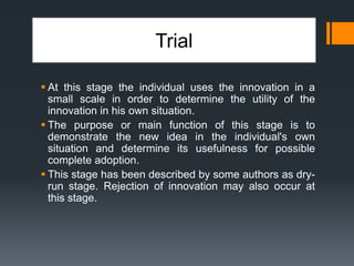 Trial
 At this stage the individual uses the innovation in a
small scale in order to determine the utility of the
innovation in his own situation.
 The purpose or main function of this stage is to
demonstrate the new idea in the individual's own
situation and determine its usefulness for possible
complete adoption.
 This stage has been described by some authors as dry-
run stage. Rejection of innovation may also occur at
this stage.
 