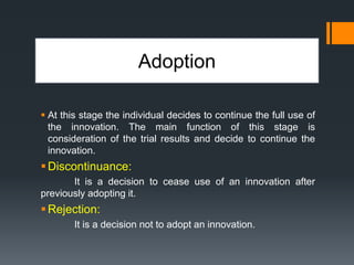 Adoption
 At this stage the individual decides to continue the full use of
the innovation. The main function of this stage is
consideration of the trial results and decide to continue the
innovation.
Discontinuance:
It is a decision to cease use of an innovation after
previously adopting it.
Rejection:
It is a decision not to adopt an innovation.
 