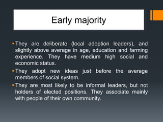 Early majority
They are deliberate (local adoption leaders), and
slightly above average in age, education and farming
experience. They have medium high social and
economic status.
They adopt new ideas just before the average
members of social system.
They are most likely to be informal leaders, but not
holders of elected positions. They associate mainly
with people of their own community.
 