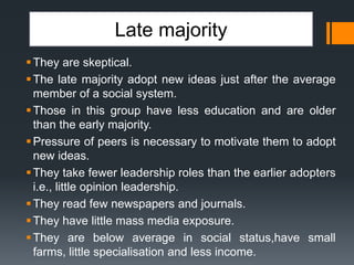 Late majority
They are skeptical.
The late majority adopt new ideas just after the average
member of a social system.
Those in this group have less education and are older
than the early majority.
Pressure of peers is necessary to motivate them to adopt
new ideas.
They take fewer leadership roles than the earlier adopters
i.e., little opinion leadership.
They read few newspapers and journals.
They have little mass media exposure.
They are below average in social status,have small
farms, little specialisation and less income.
 