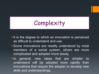 Complexity
It is the degree to which an innovation is perceived
as difficult to understand and use.
Some innovations are readily understood by most
members of a social system; others are more
complicated and adopted more slowly.
In general, new ideas that are simpler to
understand will be adopted more rapidly than
innovations that require the adopter to develop new
skills and understandings.
 