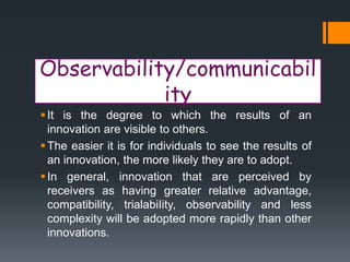 Observability/communicabil
ity
It is the degree to which the results of an
innovation are visible to others.
The easier it is for individuals to see the results of
an innovation, the more likely they are to adopt.
In general, innovation that are perceived by
receivers as having greater relative advantage,
compatibility, trialabiIity, observability and less
complexity will be adopted more rapidly than other
innovations.
 