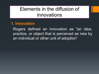 Elements in the diffusion of
innovations
1. Innovation
Rogers defined an innovation as "an idea,
practice, or object that is perceived as new by
an individual or other unit of adoption“
 