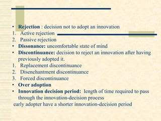 • Rejection : decision not to adopt an innovation
1. Active rejection
2. Passive rejection
• Dissonance: uncomfortable state of mind
• Discontinuance: decision to reject an innovation after having
previously adopted it.
1. Replacement discontinuance
2. Disenchantment discontinuance
3. Forced discontinuance
• Over adoption
• Innovation decision period: length of time required to pass
through the innovation-decision process
early adopter have a shorter innovation-decision period
 