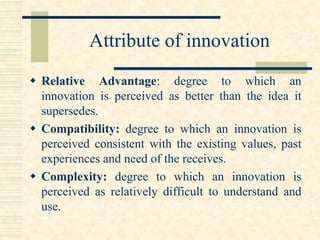 Attribute of innovation
 Relative Advantage: degree to which an
innovation is perceived as better than the idea it
supersedes.
 Compatibility: degree to which an innovation is
perceived consistent with the existing values, past
experiences and need of the receives.
 Complexity: degree to which an innovation is
perceived as relatively difficult to understand and
use.
 